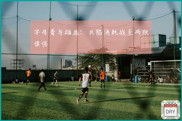 字母哥与雄鹿：共陷消耗战至两败俱伤