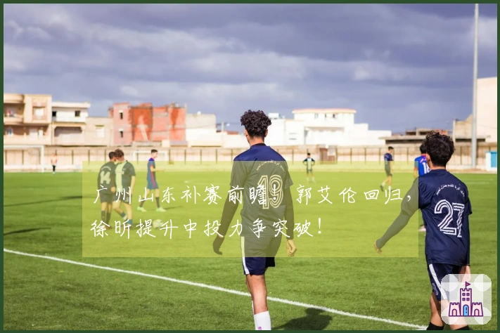 广州山东补赛前瞻！郭艾伦回归，徐昕提升中投力争突破！
