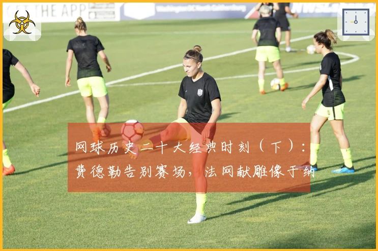 网球历史二十大经典时刻（下）：费德勒告别赛场，法网献雕像于纳达尔！