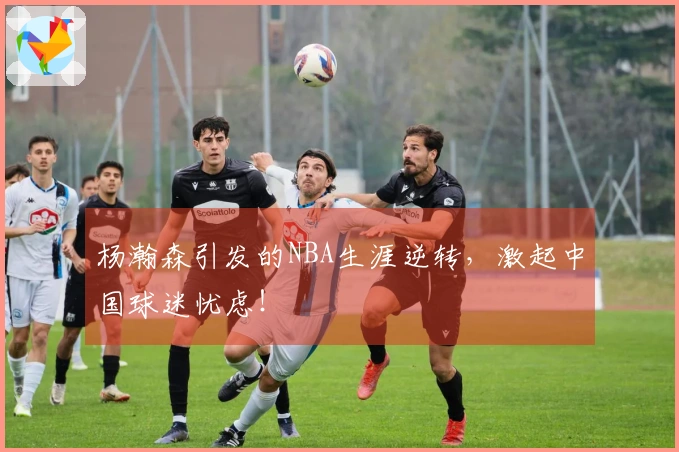 杨瀚森引发的NBA生涯逆转，激起中国球迷忧虑！