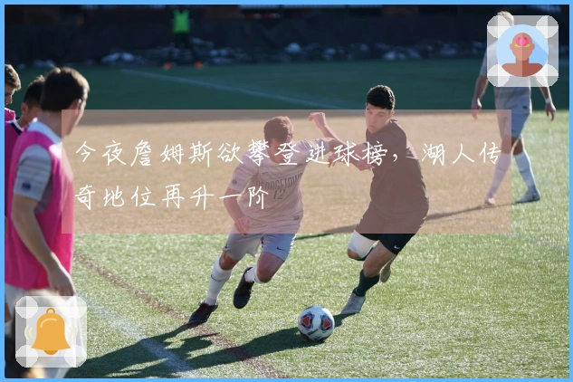 今夜詹姆斯欲攀登进球榜，湖人传奇地位再升一阶