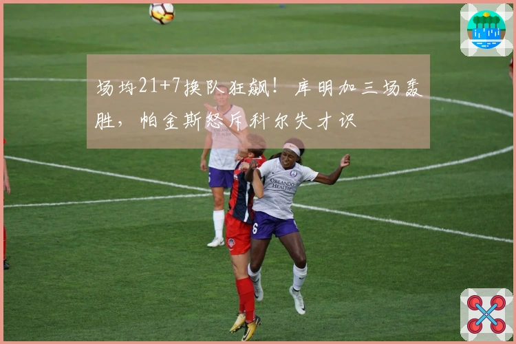 场均21+7换队狂飙！库明加三场轰胜，帕金斯怒斥科尔失才识