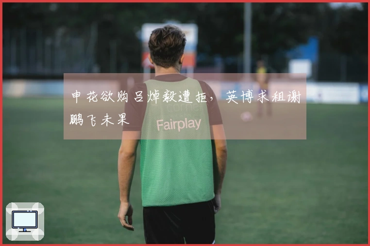 申花欲购吕焯毅遭拒，英博求租谢鹏飞未果