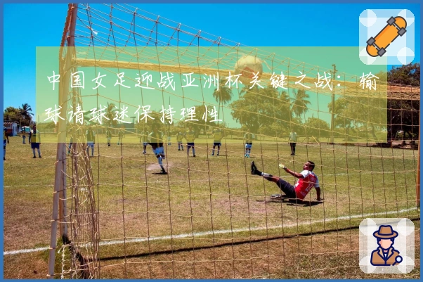 中国女足迎战亚洲杯关键之战：输球请球迷保持理性