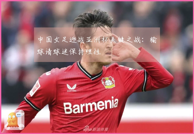 中国女足迎战亚洲杯关键之战：输球请球迷保持理性