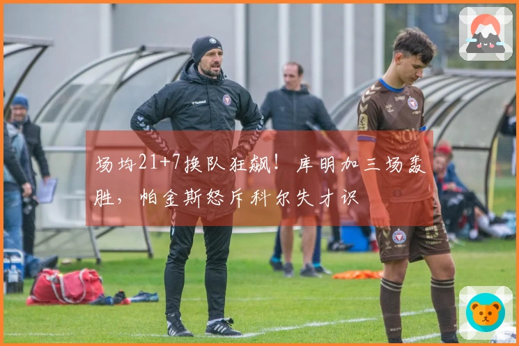 场均21+7换队狂飙！库明加三场轰胜，帕金斯怒斥科尔失才识