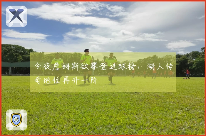 今夜詹姆斯欲攀登进球榜，湖人传奇地位再升一阶