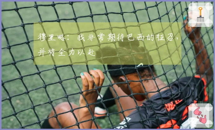 穆里略：我非常期待巴西的征召，并将全力以赴