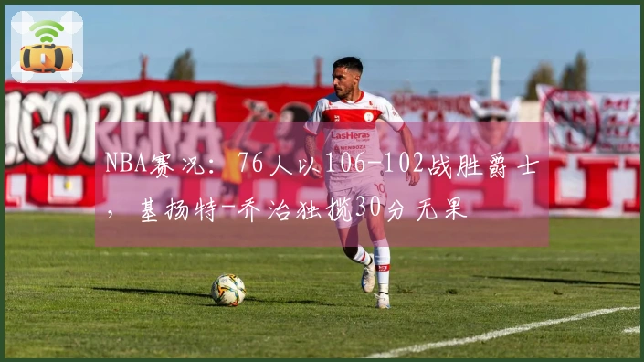 NBA赛况：76人以106-102战胜爵士，基扬特-乔治独揽30分无果