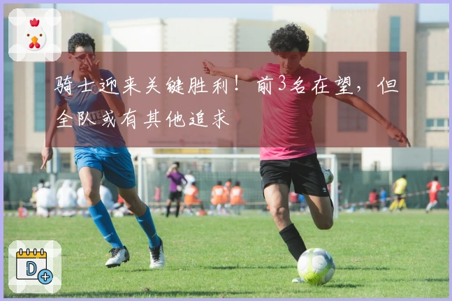 骑士迎来关键胜利！前3名在望，但全队或有其他追求