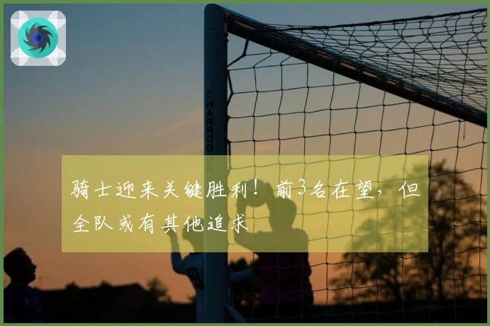 骑士迎来关键胜利！前3名在望，但全队或有其他追求