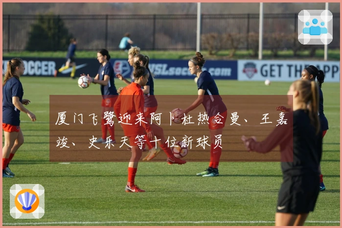 厦门飞鹭迎来阿卜杜热合曼、王嘉竣、史乐天等十位新球员