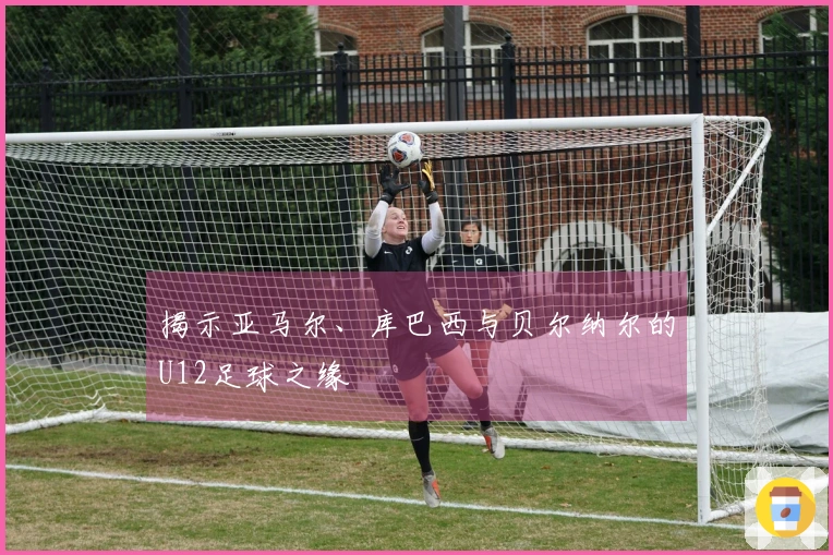 揭示亚马尔、库巴西与贝尔纳尔的U12足球之缘